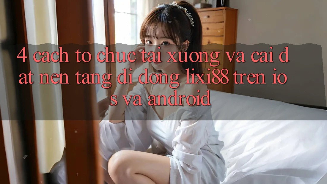4. Cách tổ chức Tải xuống Và Cài Đặt Nền tảng di động Lixi88 Trên iOS và Android