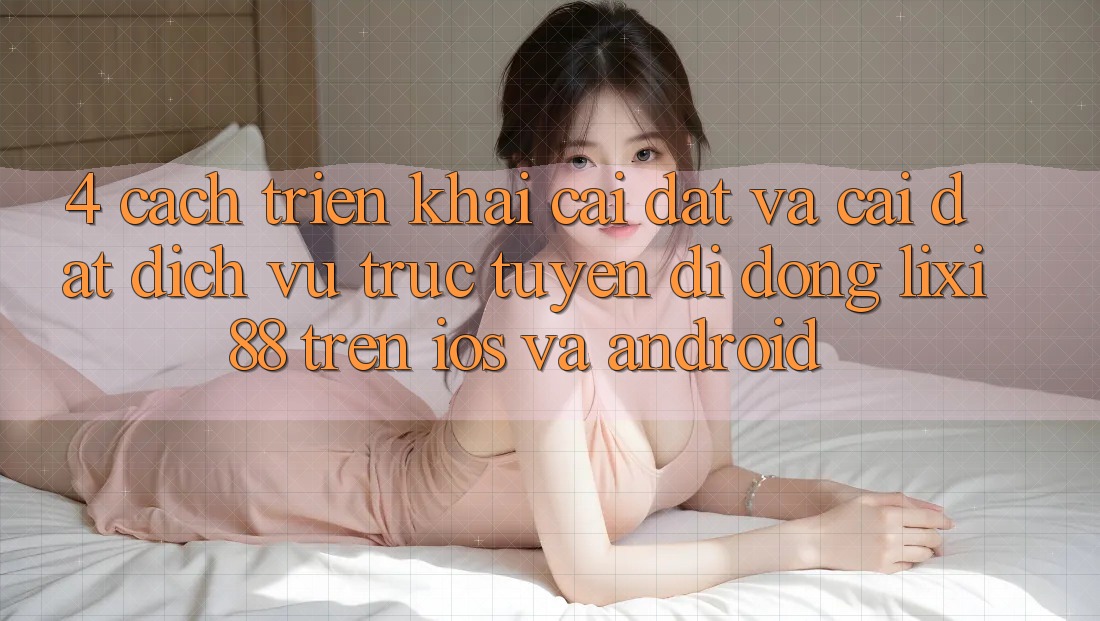 4. Cách triển khai Cài đặt Và Cài Đặt Dịch vụ trực tuyến di động Lixi88 Trên iOS và Android