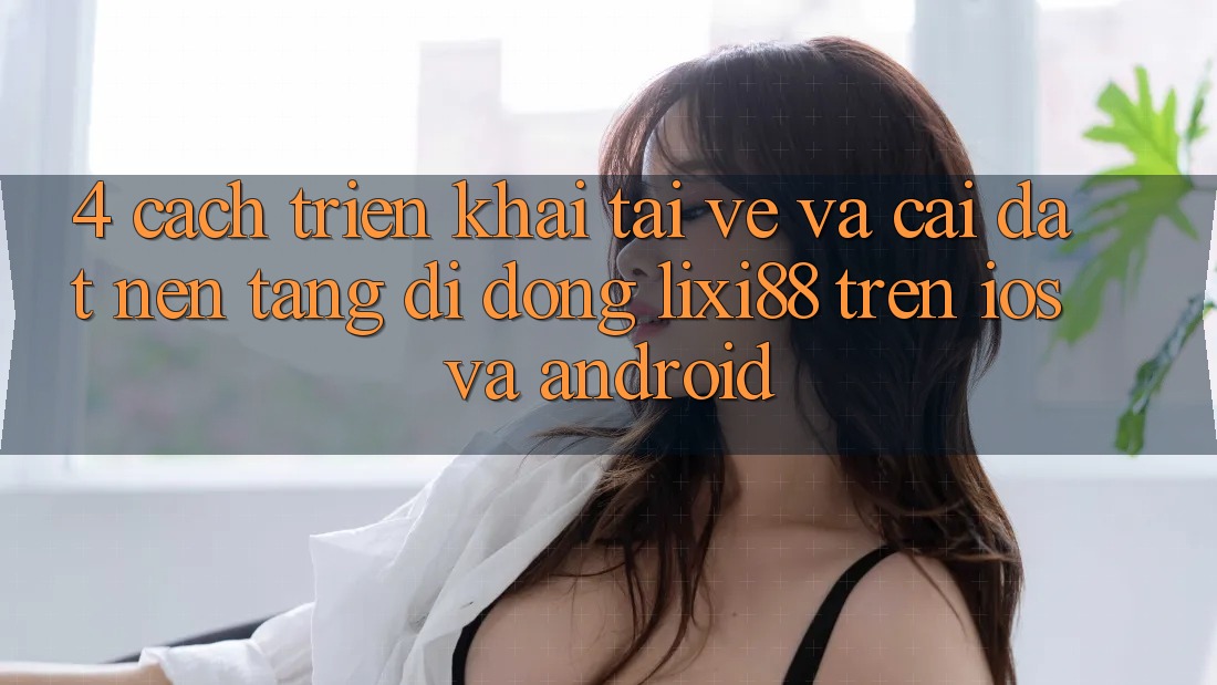 4. Cách triển khai Tải về Và Cài Đặt Nền tảng di động Lixi88 Trên iOS và Android