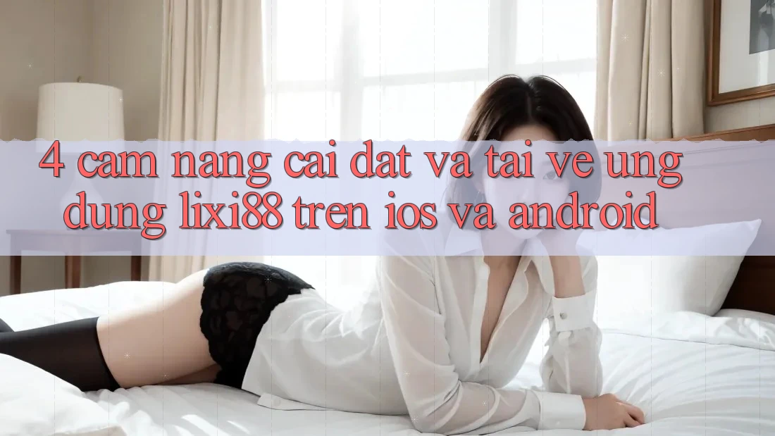 4. Cẩm nang Cài đặt Và Tải về Ứng Dụng Lixi88 Trên iOS và Android