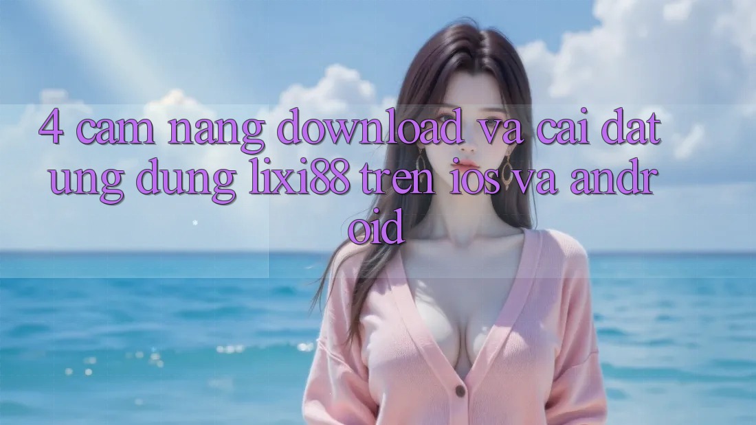 4. Cẩm nang Download Và Cài Đặt Ứng Dụng Lixi88 Trên iOS và Android