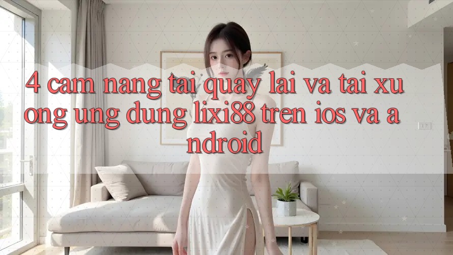 4. Cẩm nang Tải quay lại Và Tải xuống Ứng Dụng Lixi88 Trên iOS và Android