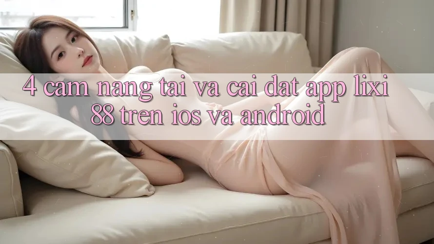 4. Cẩm nang Tải Và Cài Đặt App Lixi88 Trên iOS và Android