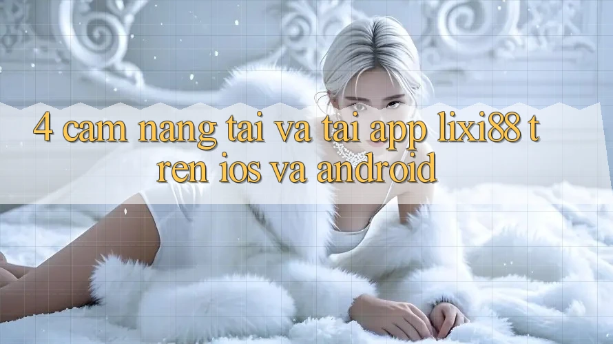 4. Cẩm nang Tải Và Tải App Lixi88 Trên iOS và Android