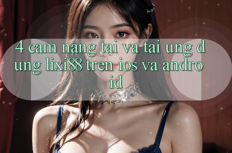 4. Cẩm nang Tải Và Tải Ứng dụng Lixi88 Trên iOS và Android