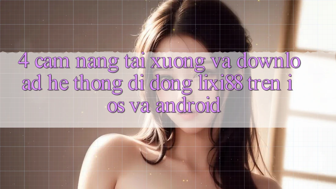 4. Cẩm nang Tải xuống Và Download Hệ thống di động Lixi88 Trên iOS và Android