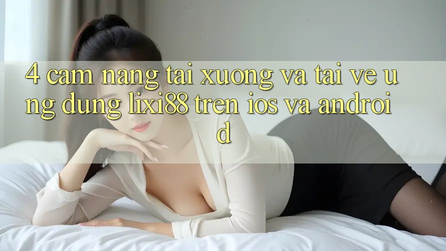 4. Cẩm nang Tải xuống Và Tải về Ứng Dụng Lixi88 Trên iOS và Android