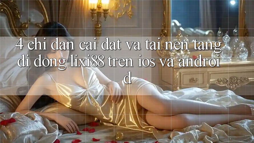 4. Chỉ dẫn Cài đặt Và Tải Nền tảng di động Lixi88 Trên iOS và Android