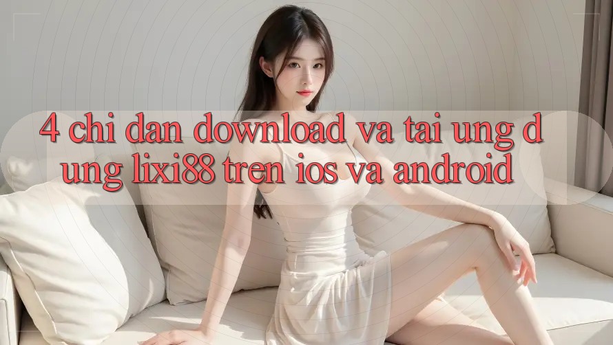 4. Chỉ dẫn Download Và Tải Ứng Dụng Lixi88 Trên iOS và Android
