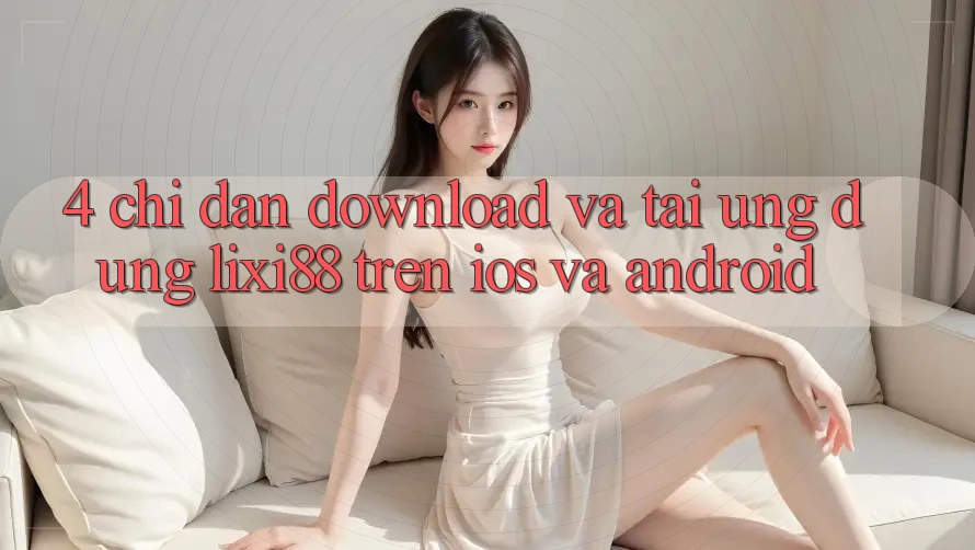 4. Chỉ dẫn Download Và Tải Ứng Dụng Lixi88 Trên iOS và Android