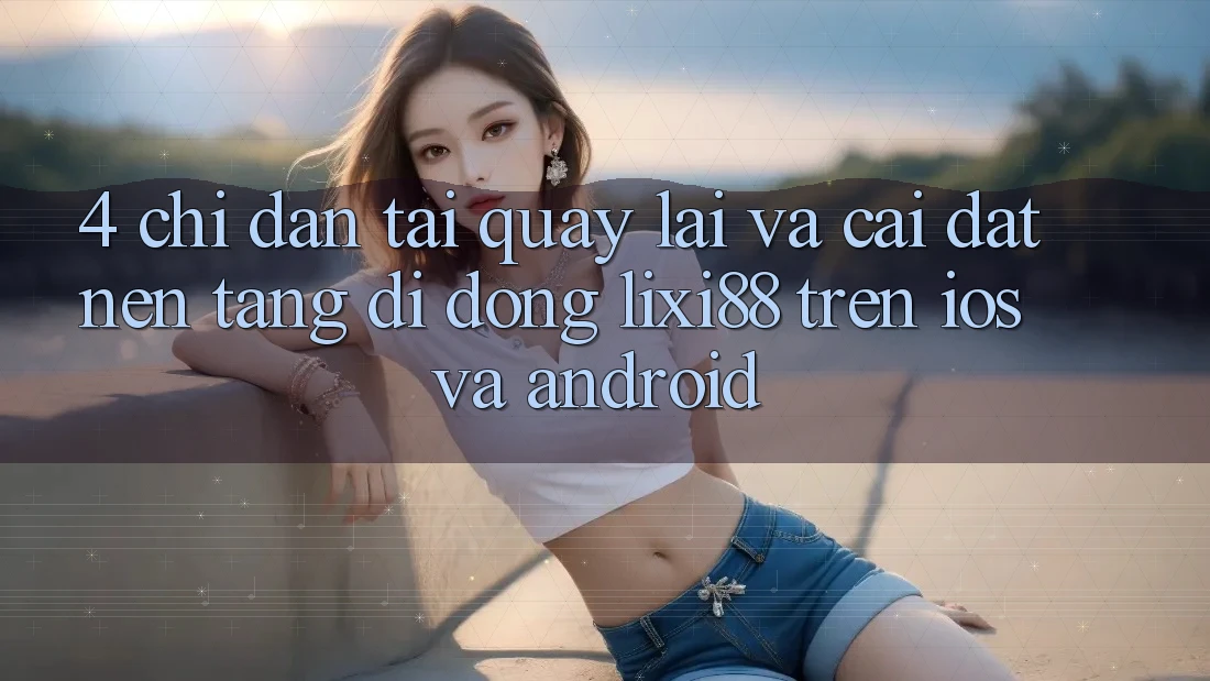 4. Chỉ dẫn Tải quay lại Và Cài Đặt Nền tảng di động Lixi88 Trên iOS và Android