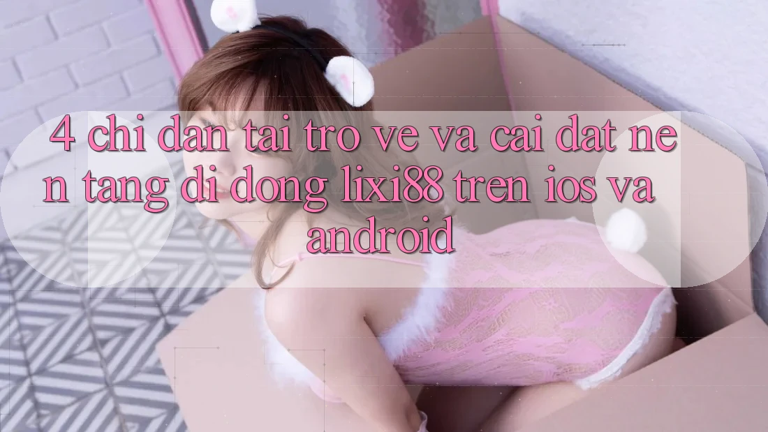 4. Chỉ dẫn Tải trở về Và Cài Đặt Nền tảng di động Lixi88 Trên iOS và Android