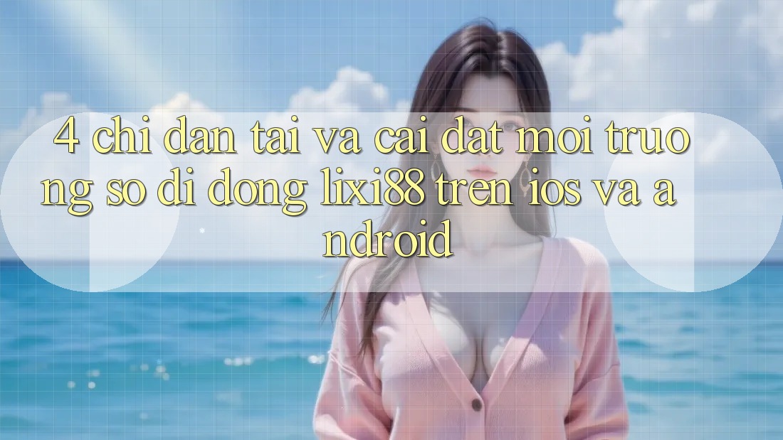 4. Chỉ dẫn Tải Và Cài Đặt Môi trường số di động Lixi88 Trên iOS và Android