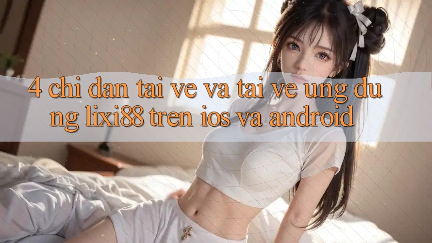 4. Chỉ dẫn Tải về Và Tải về Ứng Dụng Lixi88 Trên iOS và Android