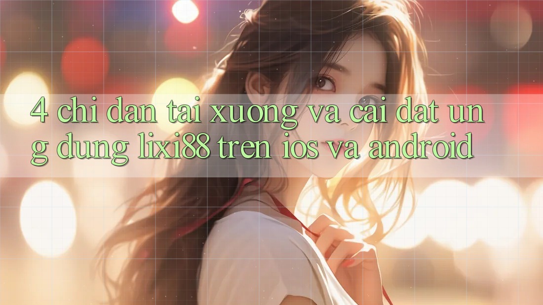 4. Chỉ dẫn Tải xuống Và Cài Đặt Ứng Dụng Lixi88 Trên iOS và Android