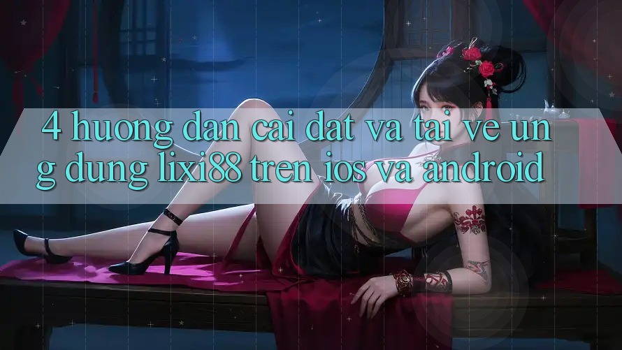 4. Hướng Dẫn Cài đặt Và Tải về Ứng dụng Lixi88 Trên iOS và Android