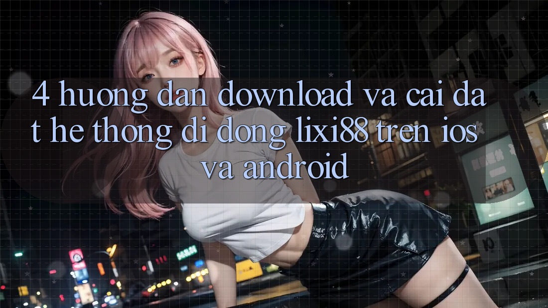 4. Hướng Dẫn Download Và Cài Đặt Hệ thống di động Lixi88 Trên iOS và Android
