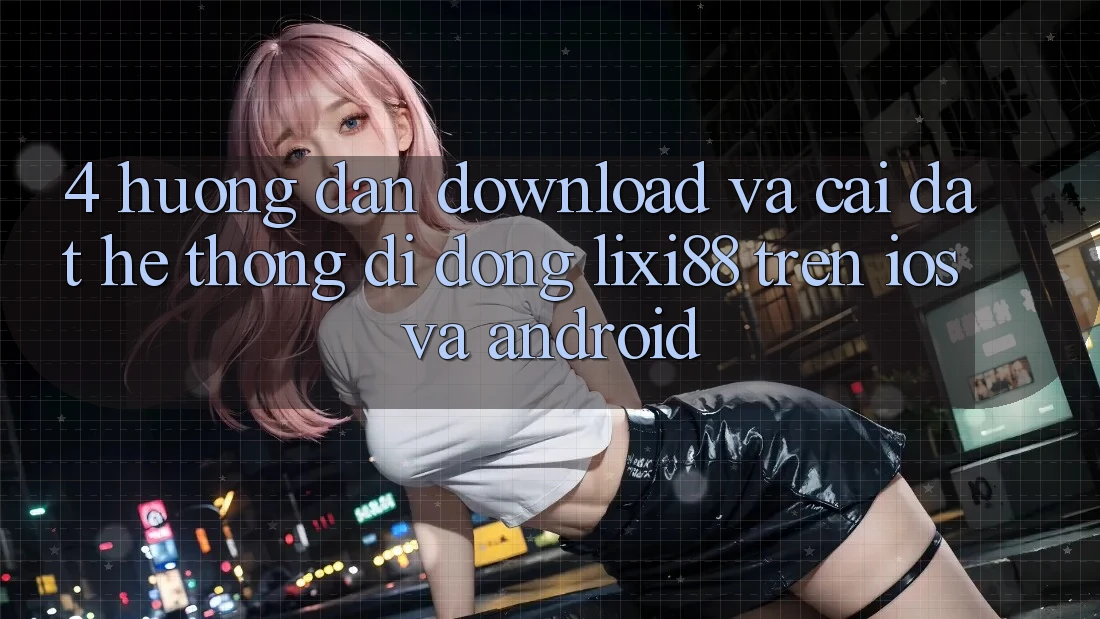4. Hướng Dẫn Download Và Cài Đặt Hệ thống di động Lixi88 Trên iOS và Android