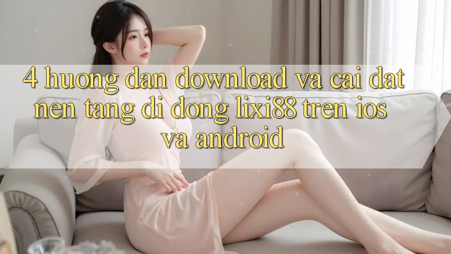 4. Hướng Dẫn Download Và Cài Đặt Nền tảng di động Lixi88 Trên iOS và Android