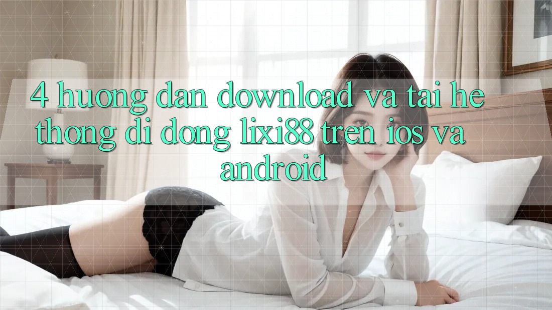 4. Hướng Dẫn Download Và Tải Hệ thống di động Lixi88 Trên iOS và Android