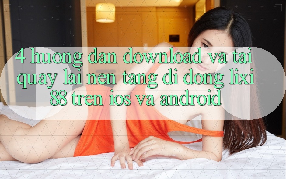 4. Hướng Dẫn Download Và Tải quay lại Nền tảng di động Lixi88 Trên iOS và Android