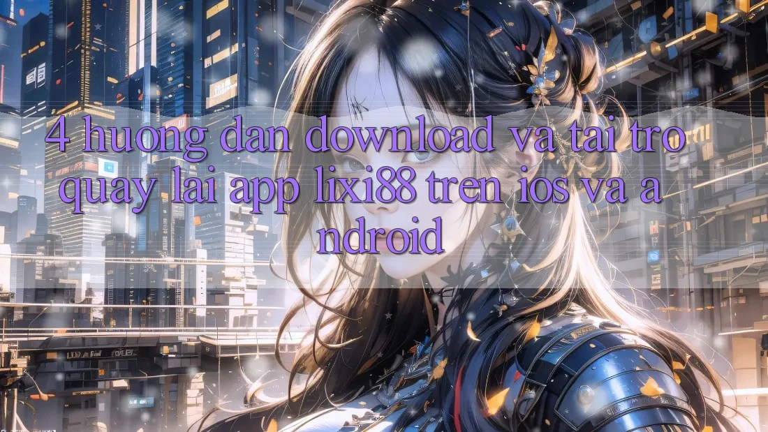 4. Hướng Dẫn Download Và Tải trở quay lại App Lixi88 Trên iOS và Android