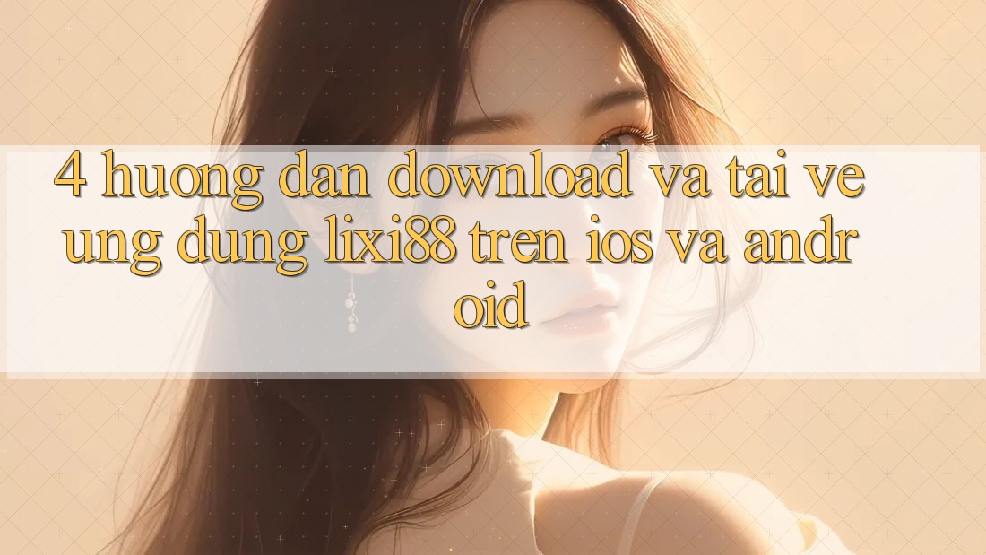4. Hướng Dẫn Download Và Tải về Ứng Dụng Lixi88 Trên iOS và Android