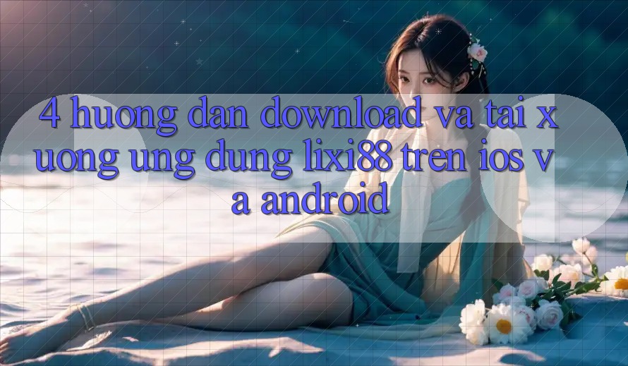 4. Hướng Dẫn Download Và Tải xuống Ứng Dụng Lixi88 Trên iOS và Android