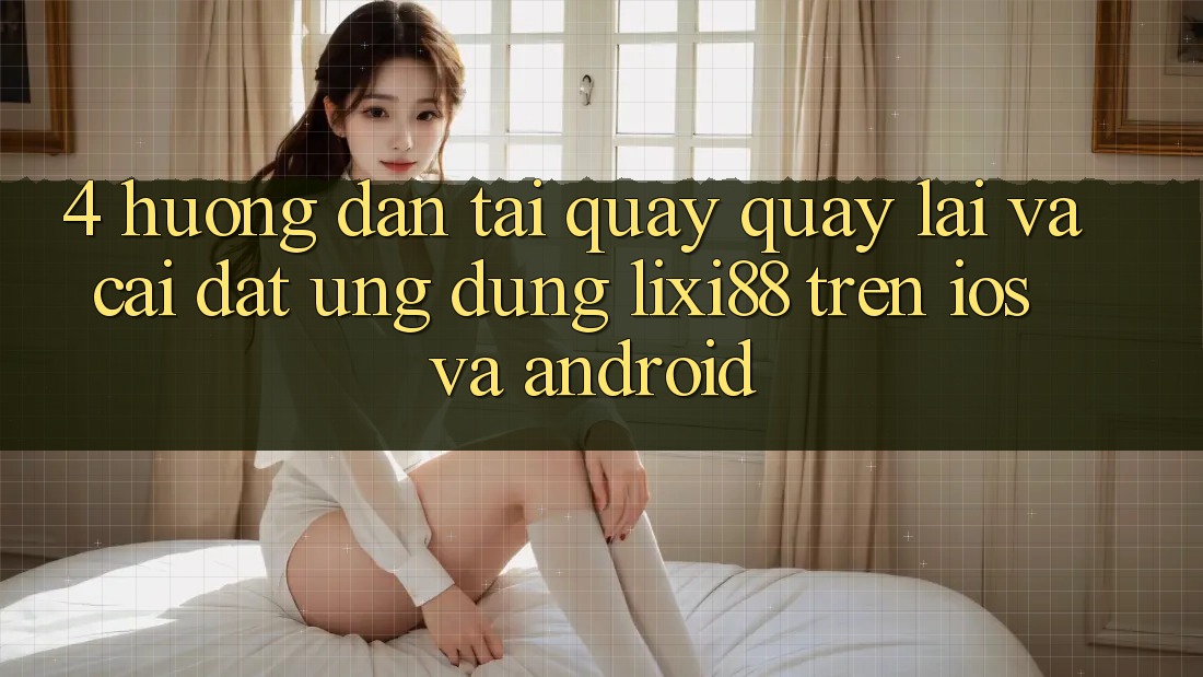 4. Hướng Dẫn Tải quay quay lại Và Cài Đặt Ứng Dụng Lixi88 Trên iOS và Android