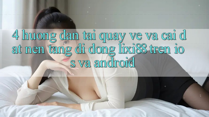 4. Hướng Dẫn Tải quay về Và Cài Đặt Nền tảng di động Lixi88 Trên iOS và Android