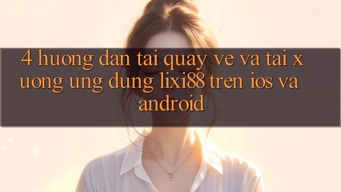 4. Hướng Dẫn Tải quay về Và Tải xuống Ứng Dụng Lixi88 Trên iOS và Android