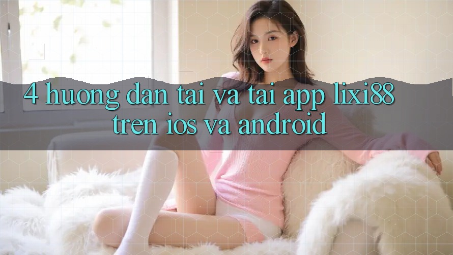 4. Hướng Dẫn Tải Và Tải App Lixi88 Trên iOS và Android