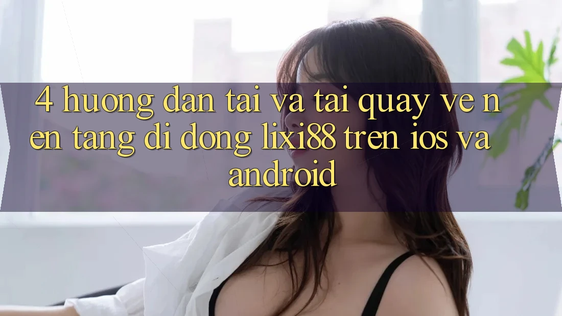 4. Hướng Dẫn Tải Và Tải quay về Nền tảng di động Lixi88 Trên iOS và Android