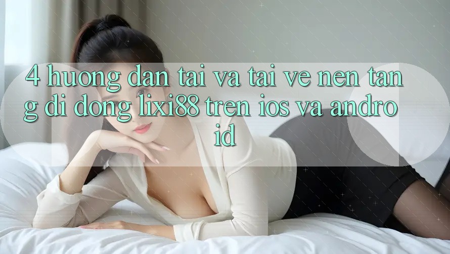 4. Hướng Dẫn Tải Và Tải về Nền tảng di động Lixi88 Trên iOS và Android