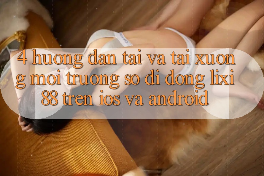 4. Hướng Dẫn Tải Và Tải xuống Môi trường số di động Lixi88 Trên iOS và Android