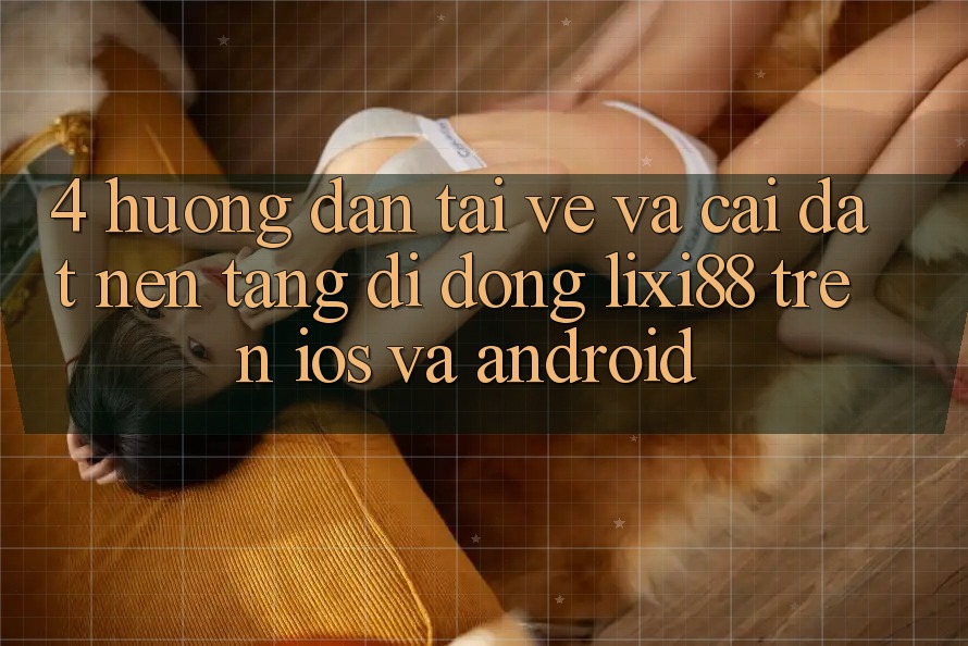 4. Hướng Dẫn Tải về Và Cài Đặt Nền tảng di động Lixi88 Trên iOS và Android