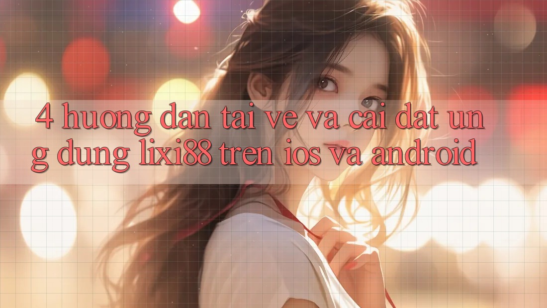 4. Hướng Dẫn Tải về Và Cài Đặt Ứng dụng Lixi88 Trên iOS và Android
