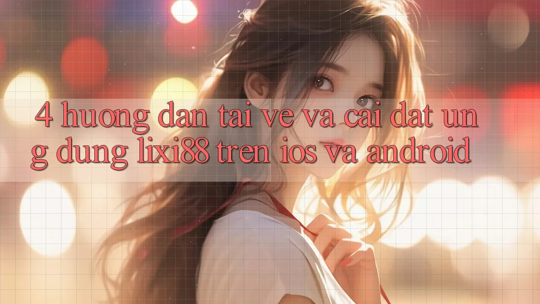 4. Hướng Dẫn Tải về Và Cài Đặt Ứng Dụng Lixi88 Trên iOS và Android