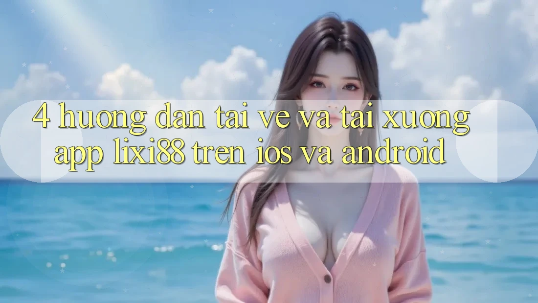 4. Hướng Dẫn Tải về Và Tải xuống App Lixi88 Trên iOS và Android