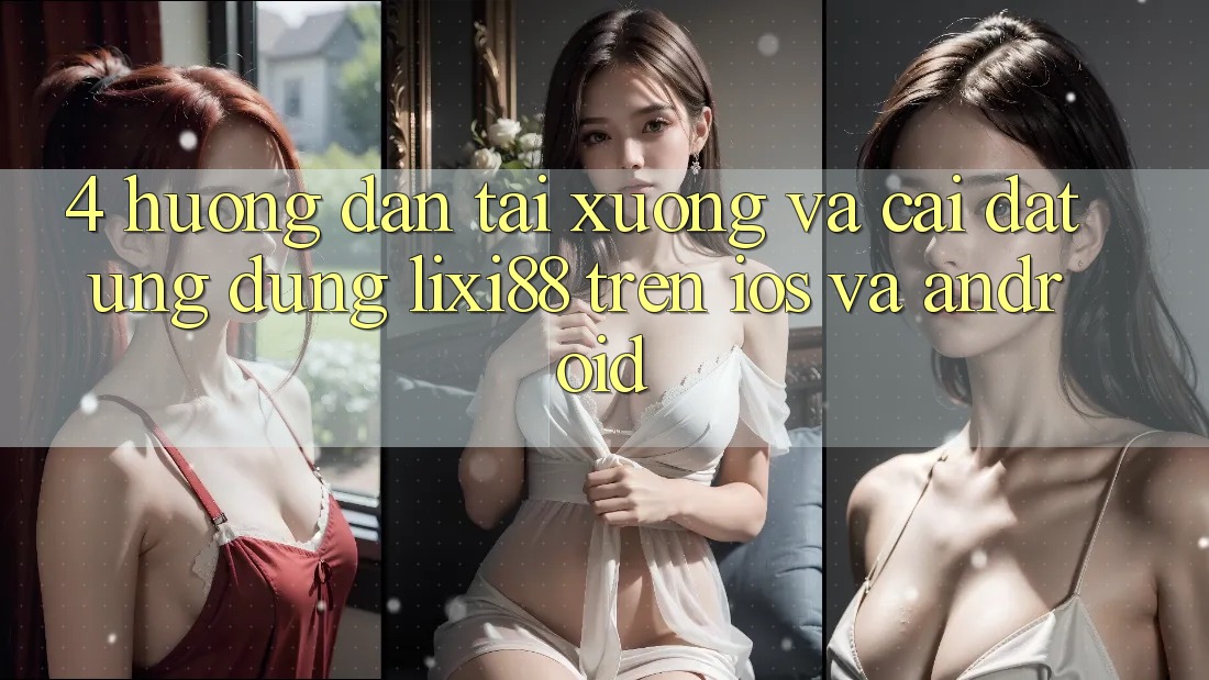 4. Hướng Dẫn Tải xuống Và Cài Đặt Ứng dụng Lixi88 Trên iOS và Android
