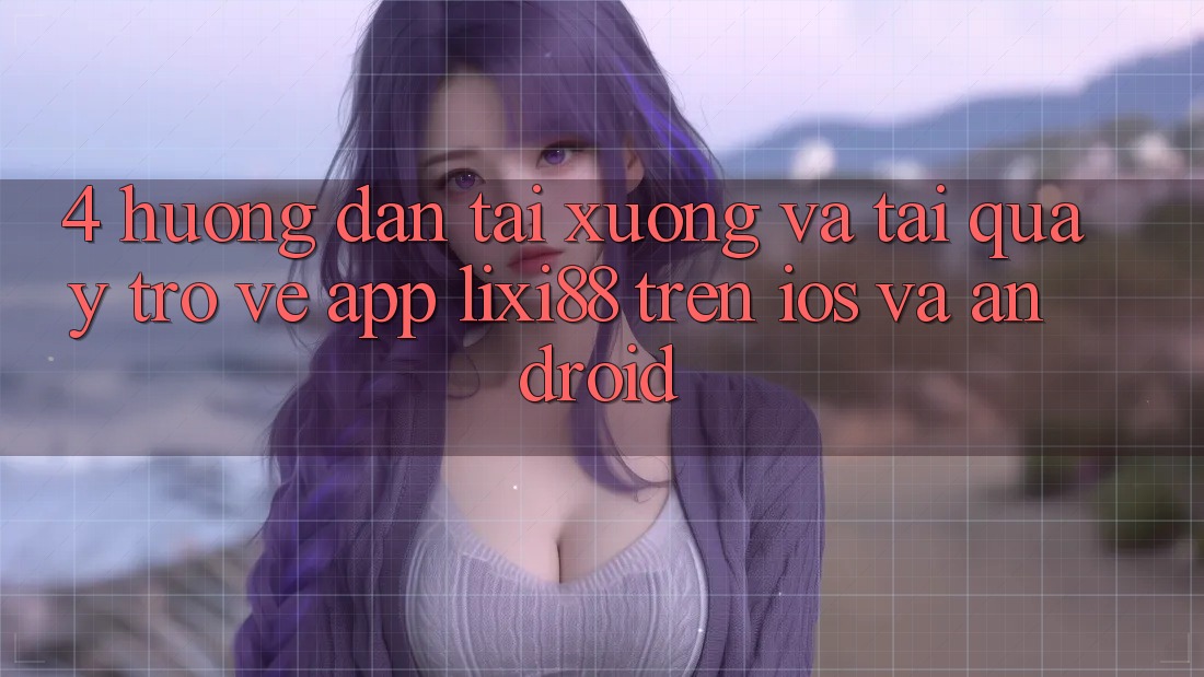 4. Hướng dẫn Tải xuống Và Tải quay trở về App Lixi88 Trên iOS và Android