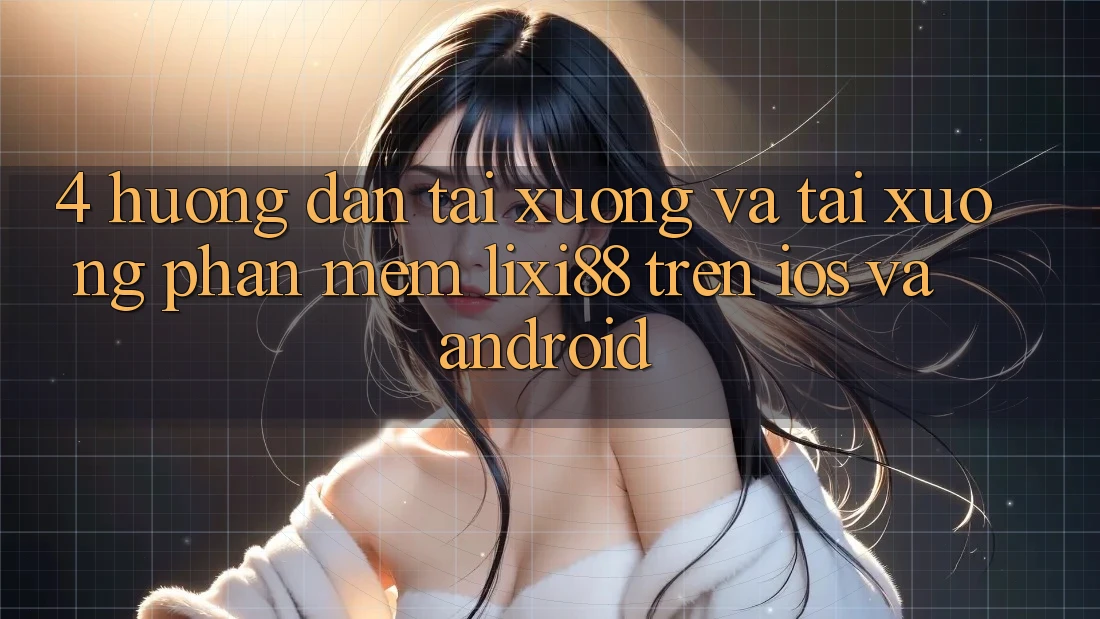 4. Hướng Dẫn Tải xuống Và Tải xuống Phần mềm Lixi88 Trên iOS và Android