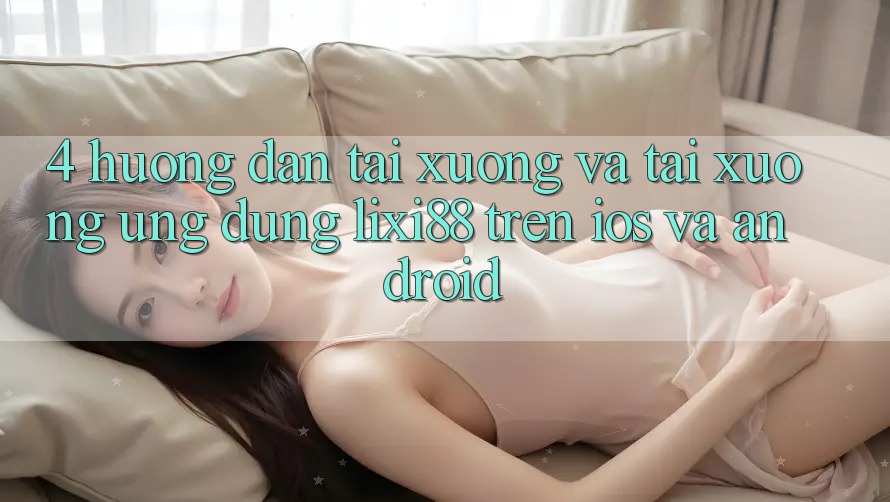 4. Hướng Dẫn Tải xuống Và Tải xuống Ứng Dụng Lixi88 Trên iOS và Android