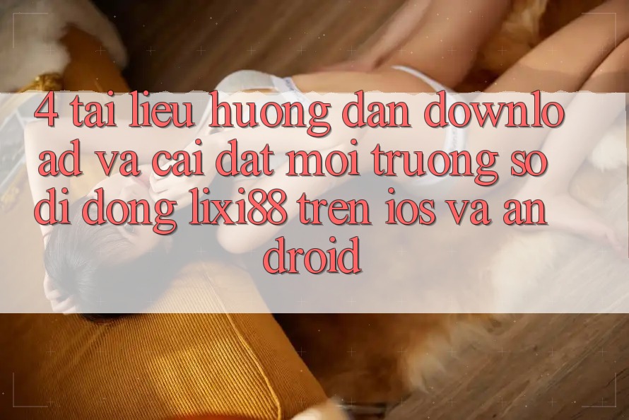 4. Tài liệu hướng dẫn Download Và Cài Đặt Môi trường số di động Lixi88 Trên iOS và Android