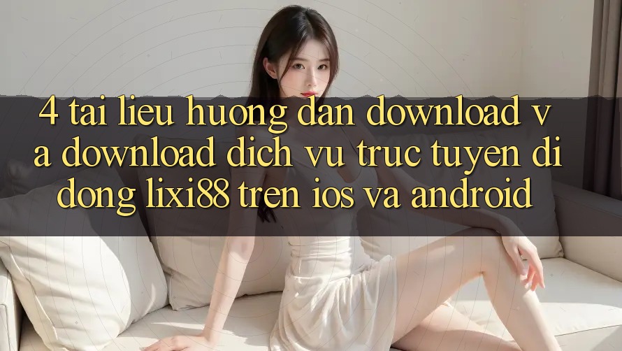 4. Tài liệu hướng dẫn Download Và Download Dịch vụ trực tuyến di động Lixi88 Trên iOS và Android