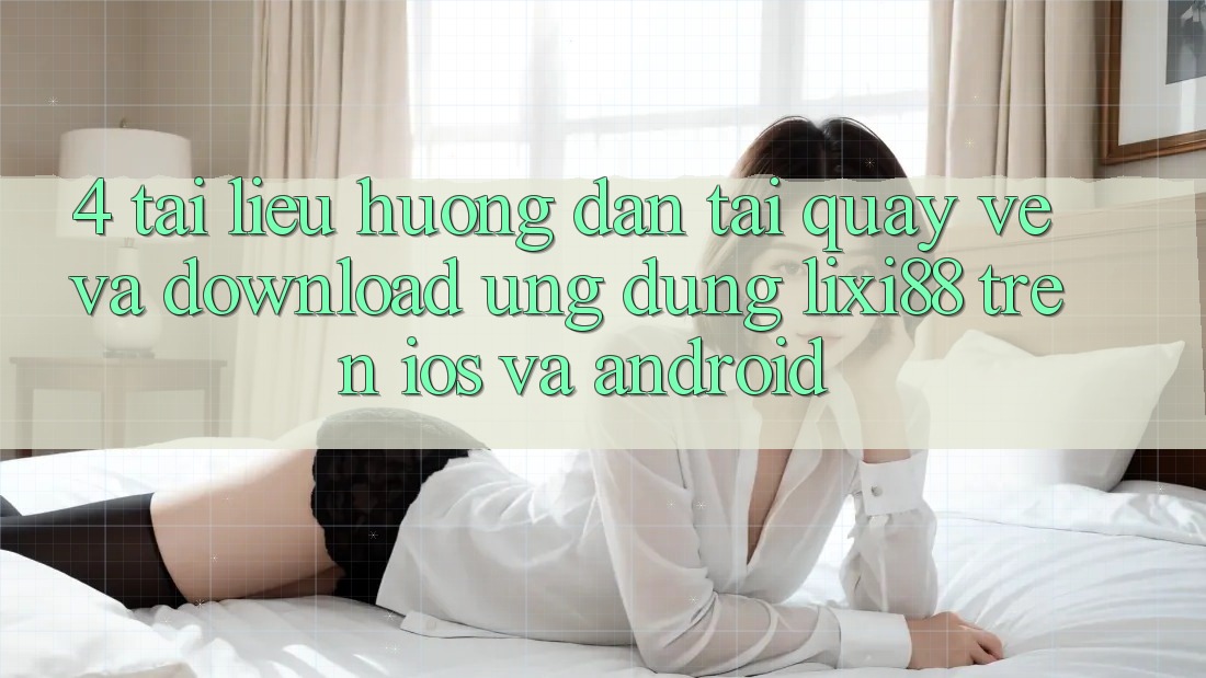 4. Tài liệu hướng dẫn Tải quay về Và Download Ứng Dụng Lixi88 Trên iOS và Android