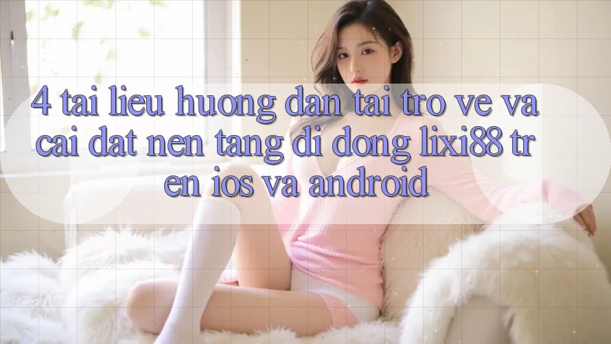 4. Tài liệu hướng dẫn Tải trở về Và Cài Đặt Nền tảng di động Lixi88 Trên iOS và Android