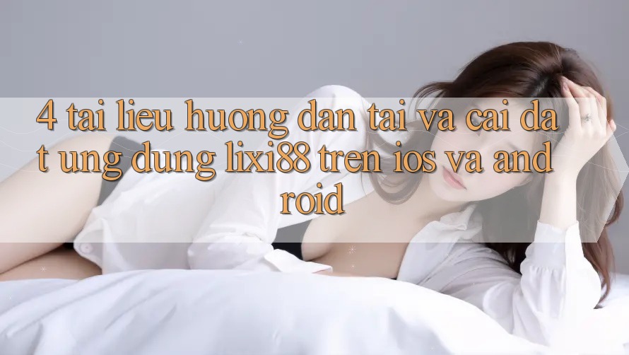 4. Tài liệu hướng dẫn Tải Và Cài Đặt Ứng Dụng Lixi88 Trên iOS và Android