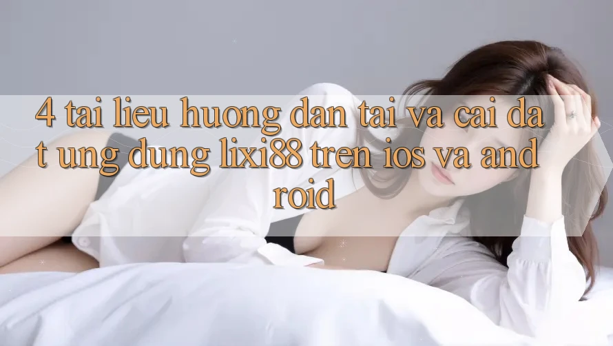 4. Tài liệu hướng dẫn Tải Và Cài Đặt Ứng Dụng Lixi88 Trên iOS và Android