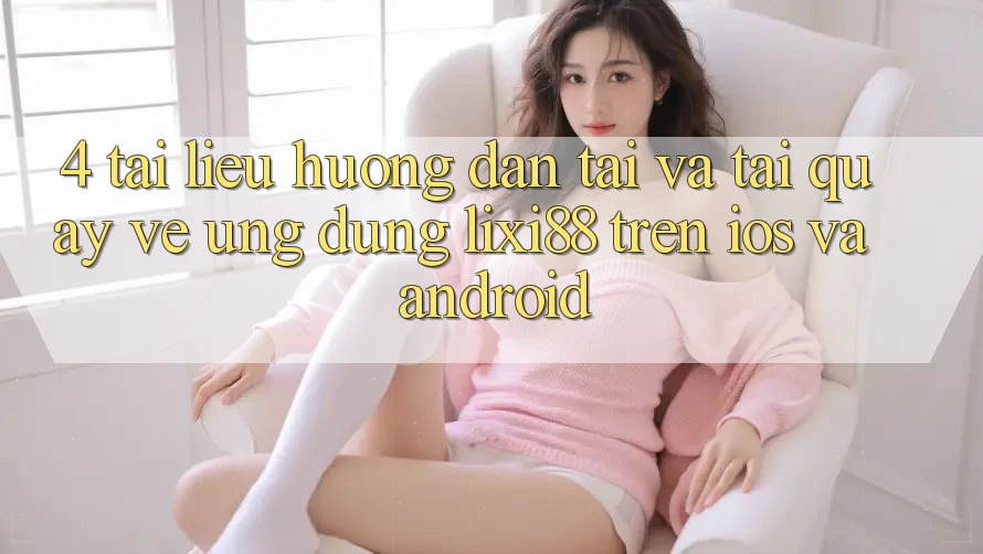 4. Tài liệu hướng dẫn Tải Và Tải quay về Ứng Dụng Lixi88 Trên iOS và Android